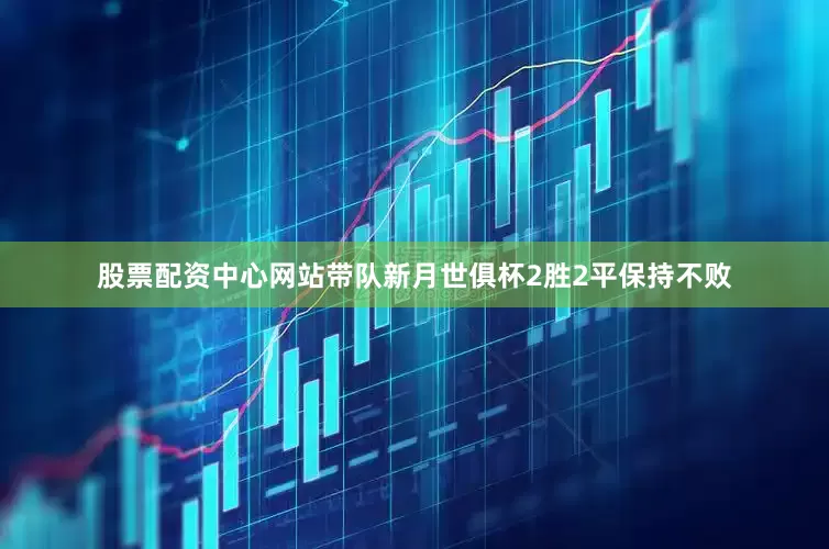 股票配资中心网站带队新月世俱杯2胜2平保持不败