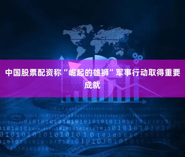 中国股票配资称“崛起的雄狮”军事行动取得重要成就