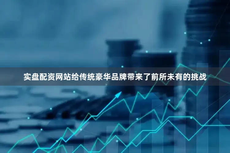 实盘配资网站给传统豪华品牌带来了前所未有的挑战