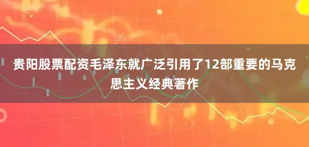贵阳股票配资毛泽东就广泛引用了12部重要的马克思主义经典著作