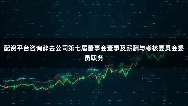 配资平台咨询辞去公司第七届董事会董事及薪酬与考核委员会委员职务