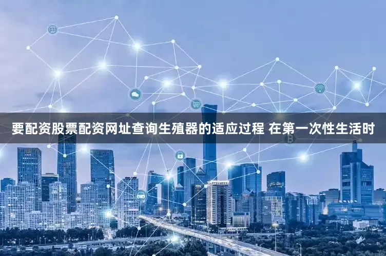 要配资股票配资网址查询生殖器的适应过程 在第一次性生活时