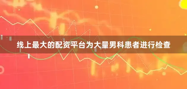线上最大的配资平台为大量男科患者进行检查