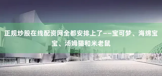 正规炒股在线配资网全都安排上了——宝可梦、海绵宝宝、汤姆猫和米老鼠
