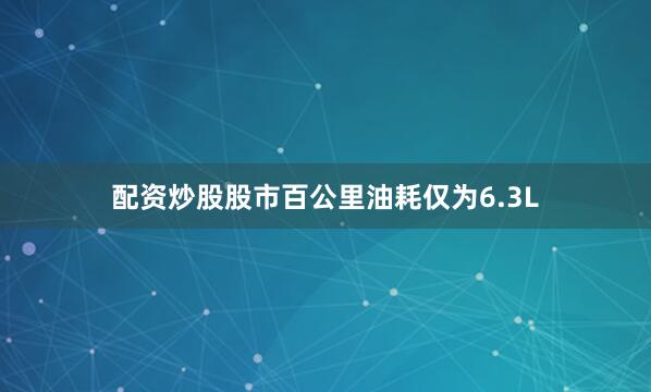 配资炒股股市百公里油耗仅为6.3L