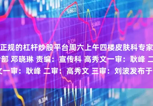 正规的杠杆炒股平台周六上午四楼皮肤科专家诊室  供稿：门诊部 邓晓琳 责编：宣传科 高秀文一审：耿峰 二审：高秀文 三审：刘波发布于：北京市