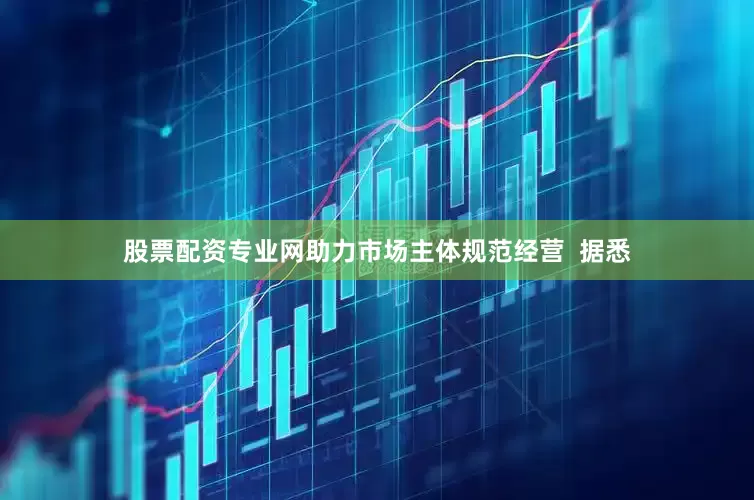 股票配资专业网助力市场主体规范经营  据悉
