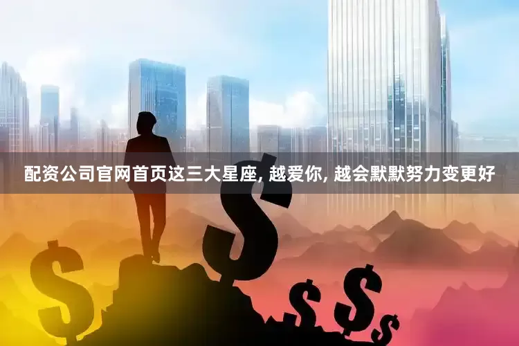 配资公司官网首页这三大星座, 越爱你, 越会默默努力变更好