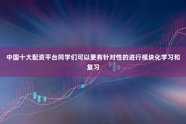 中国十大配资平台同学们可以更有针对性的进行模块化学习和复习