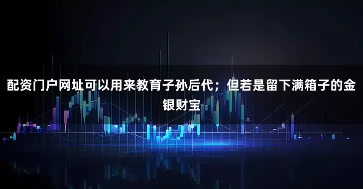 配资门户网址可以用来教育子孙后代；但若是留下满箱子的金银财宝