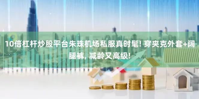 10倍杠杆炒股平台朱珠机场私服真时髦! 穿夹克外套+阔腿裤, 减龄又高级!