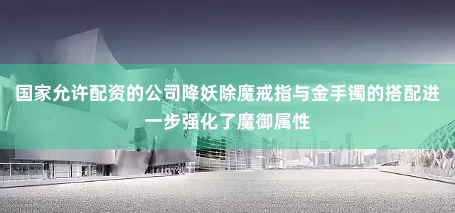 国家允许配资的公司降妖除魔戒指与金手镯的搭配进一步强化了魔御属性